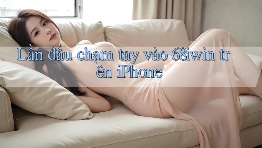 Lần đầu chạm tay vào 68iwin trên iPhone Lần đầu chạm tay vào 68iwin trên iPhone