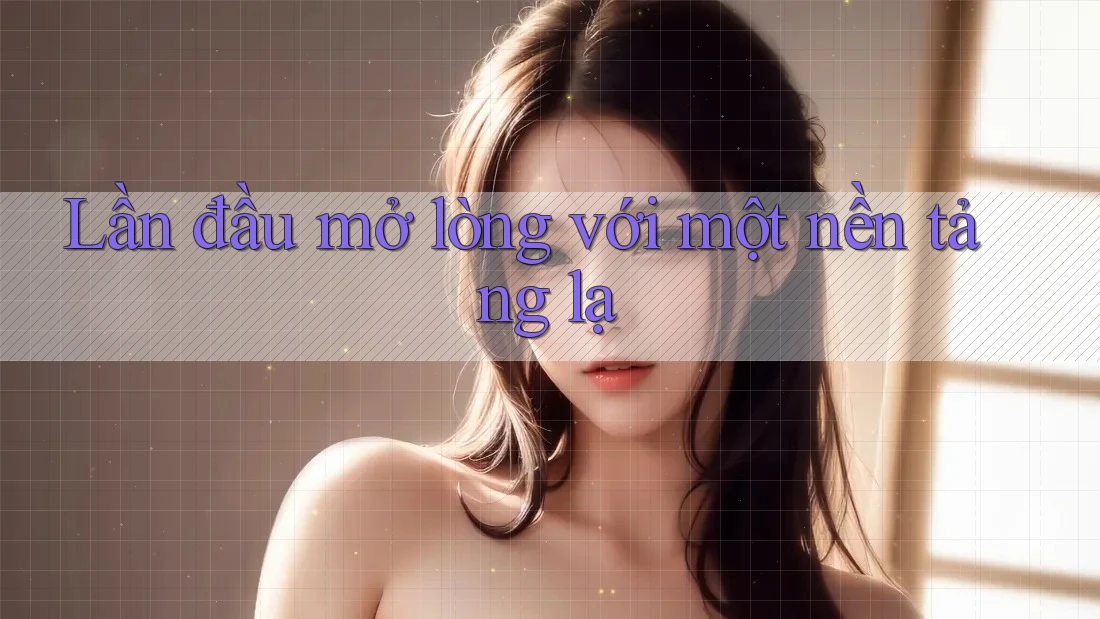 Lần đầu mở lòng với một nền tảng lạ Lần đầu mở lòng với một nền tảng lạ