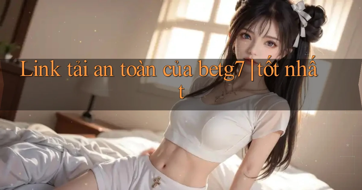 Link tải an toàn của betg7 tốt nhất