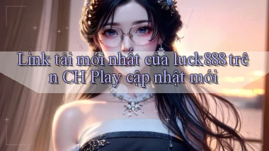 Link tải mới nhất của luck888 trên CH Play cập nhật mới