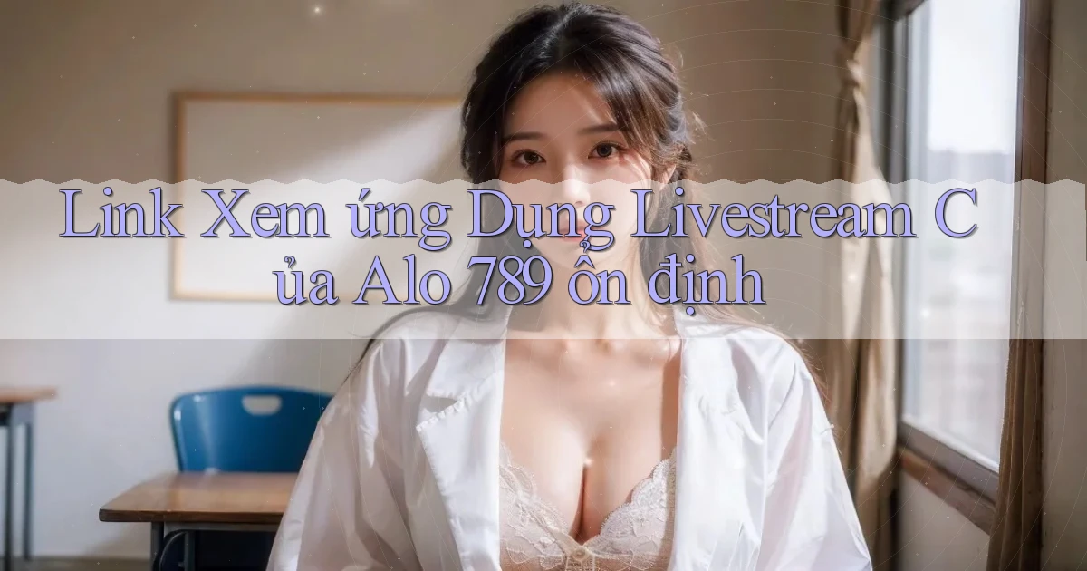 link xem ứng dụng livestream của alo 789 ổn định