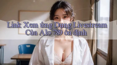 link xem ứng dụng livestream của alo 789 ổn định