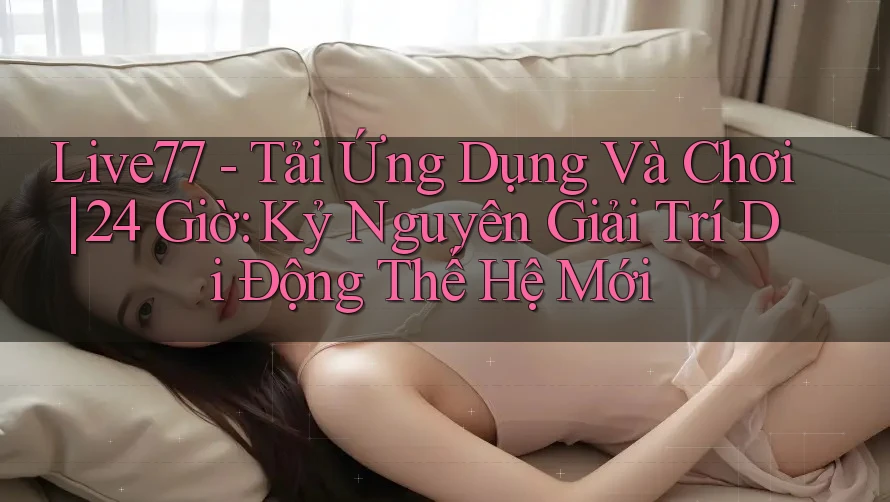 Live77 - Tải Ứng Dụng Và Chơi | 24 Giờ: Kỷ Nguyên Giải Trí Di Động Thế Hệ Mới Live77 - Tải Ứng Dụng Và Chơi | 24 Giờ: Kỷ Nguyên Giải Trí Di Động Thế Hệ Mới