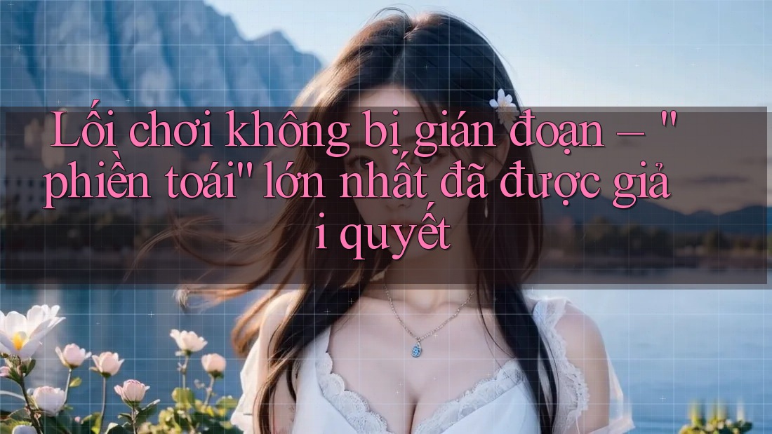 Lối chơi không bị gián đoạn – “phiền toái” lớn nhất đã được giải quyết Lối chơi không bị gián đoạn – “phiền toái” lớn nhất đã được giải quyết
