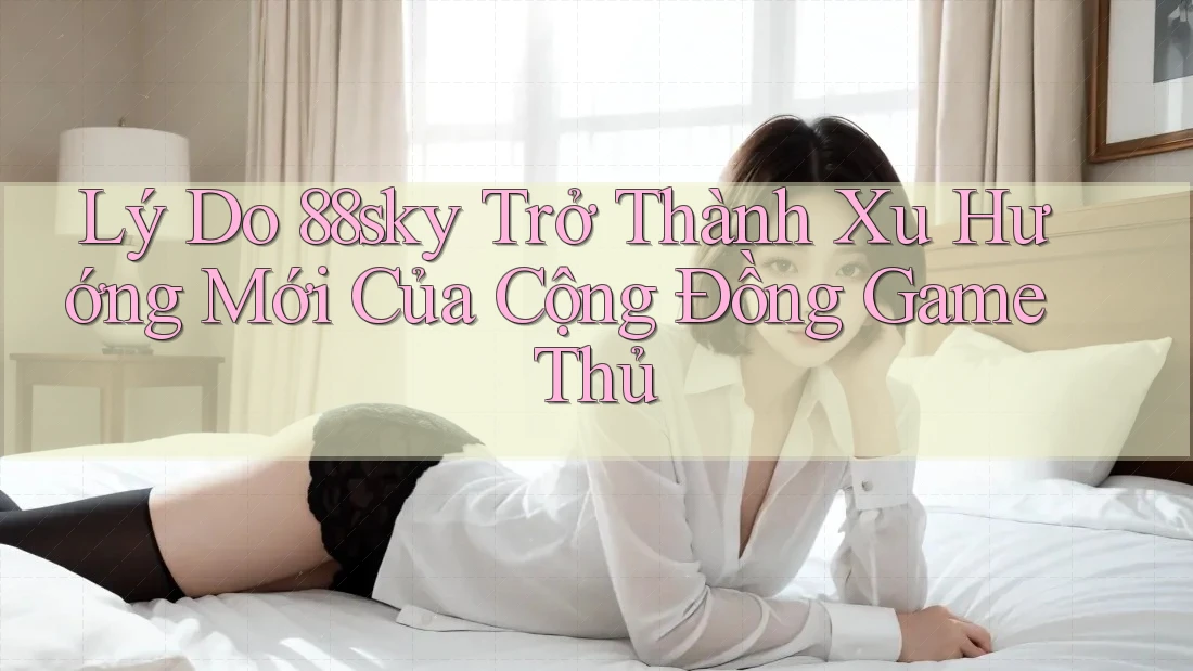 Lý Do 88sky Trở Thành Xu Hướng Mới Của Cộng Đồng Game Thủ