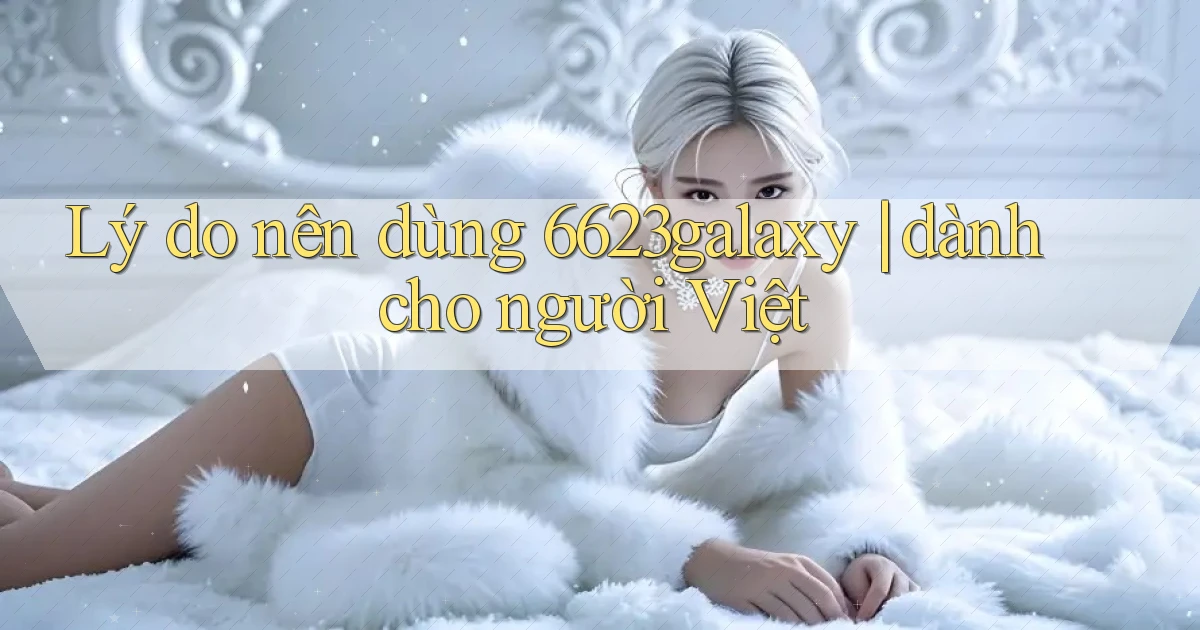 Lý do nên dùng 6623galaxy dành cho người Việt