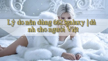 Lý do nên dùng 6623galaxy dành cho người Việt