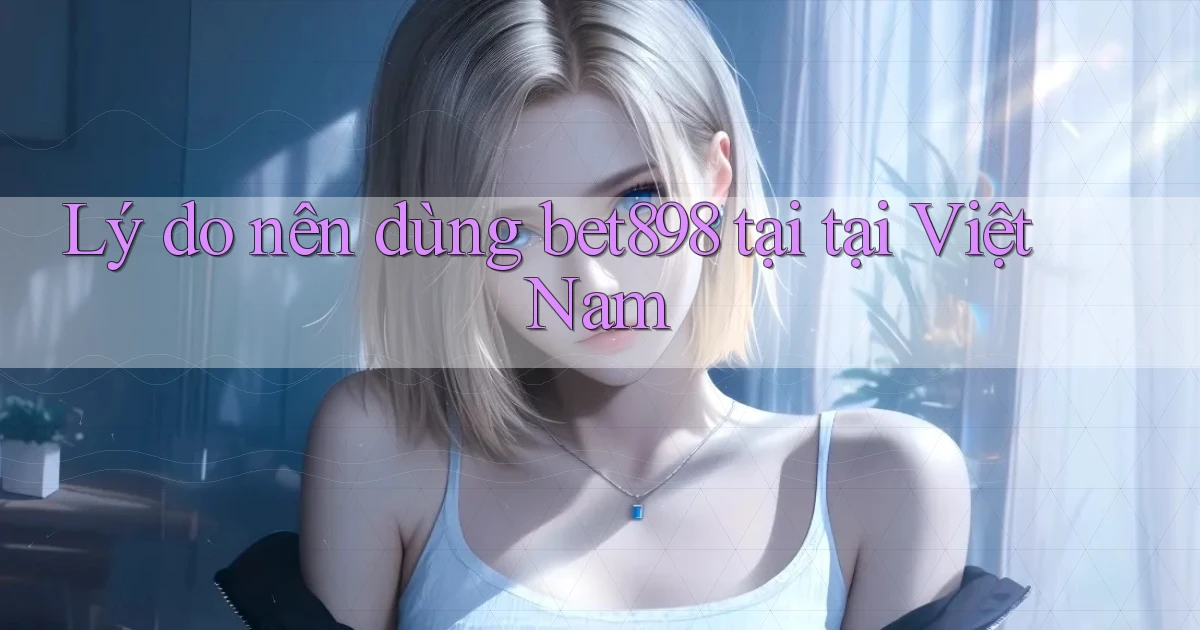 Lý do nên dùng bet898 tại tại Việt Nam