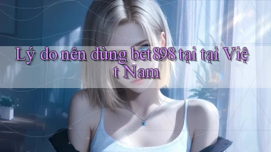 Lý do nên dùng bet898 tại tại Việt Nam