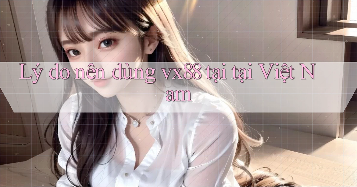 Lý do nên dùng vx88 tại tại Việt Nam