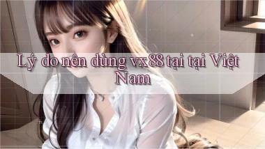 Lý do nên dùng vx88 tại tại Việt Nam
