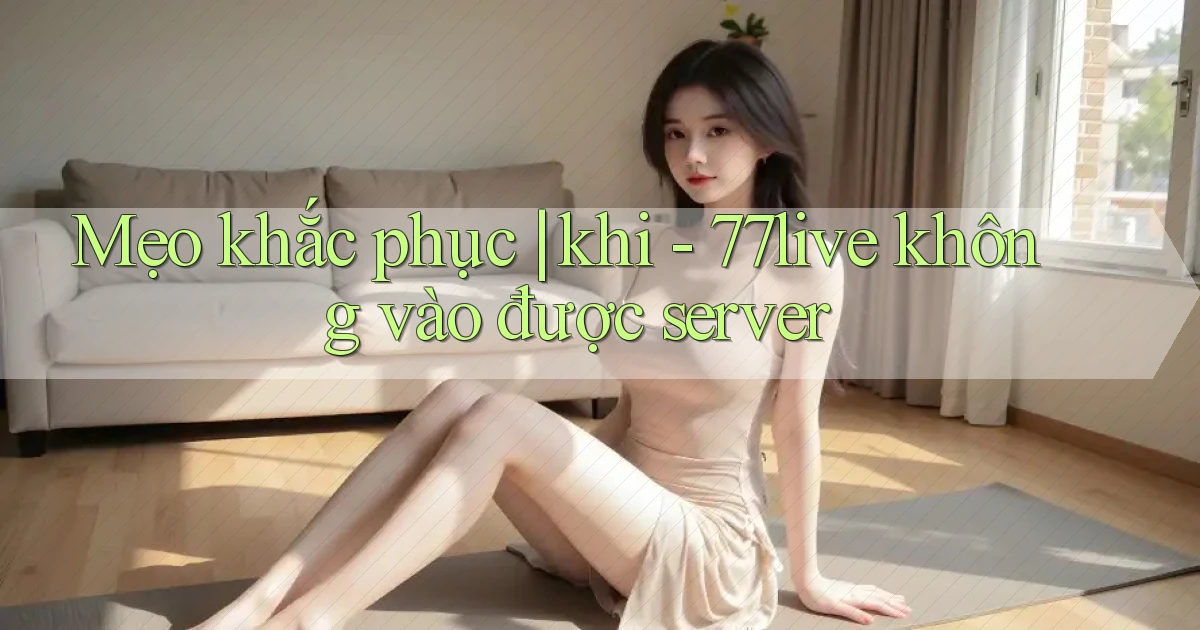 Mẹo khắc phục khi   77live không vào được server