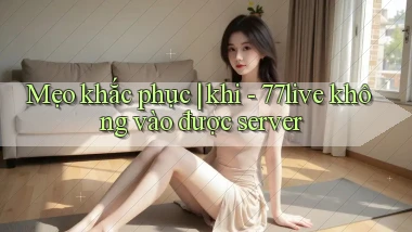 Mẹo khắc phục khi   77live không vào được server