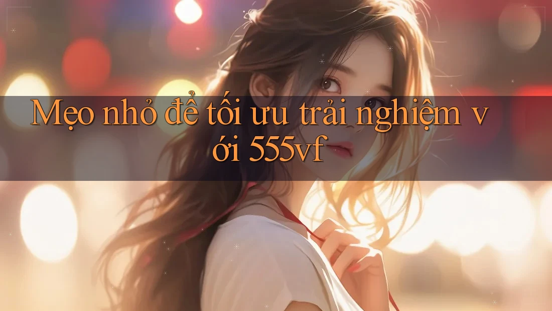 Mẹo nhỏ để tối ưu trải nghiệm với 555vf