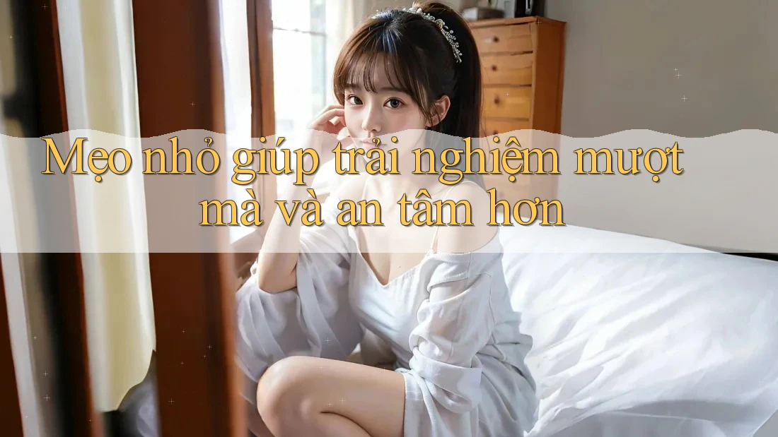 Mẹo nhỏ giúp trải nghiệm mượt mà và an tâm hơn
