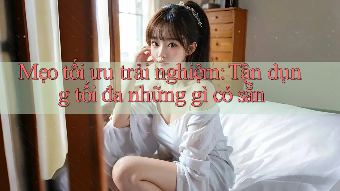 Mẹo tối ưu trải nghiệm: Tận dụng tối đa những gì có sẵn Mẹo tối ưu trải nghiệm: Tận dụng tối đa những gì có sẵn