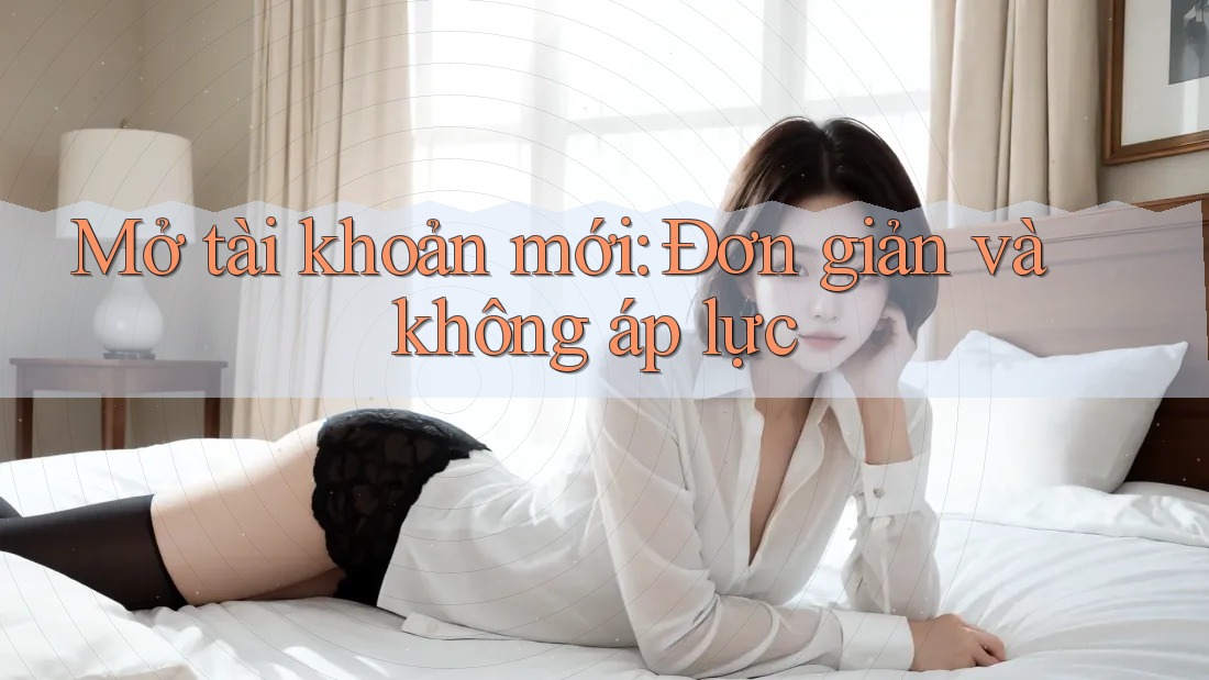 Mở tài khoản mới: Đơn giản và không áp lực