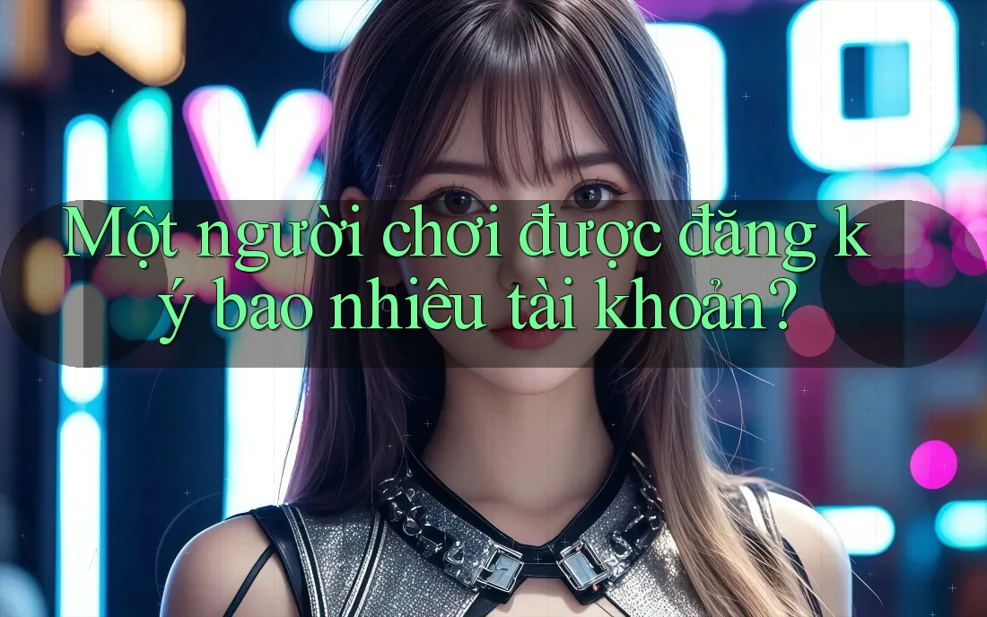 Một người chơi được đăng ký bao nhiêu tài khoản? Một người chơi được đăng ký bao nhiêu tài khoản?