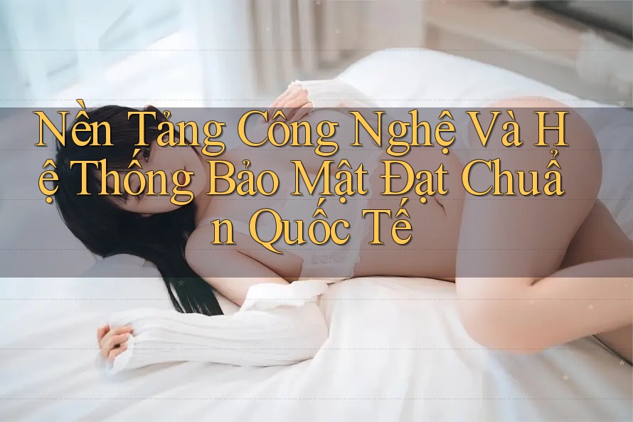 Nền Tảng Công Nghệ Và Hệ Thống Bảo Mật Đạt Chuẩn Quốc Tế