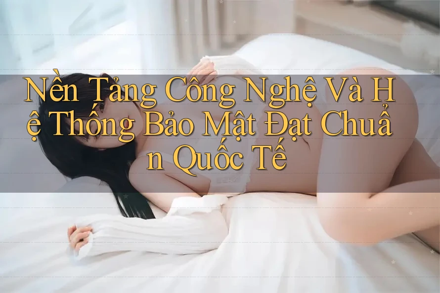 Nền Tảng Công Nghệ Và Hệ Thống Bảo Mật Đạt Chuẩn Quốc Tế