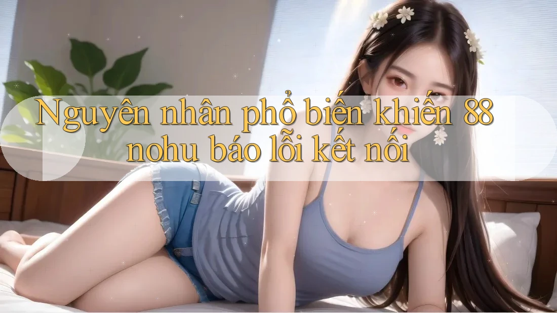 Nguyên nhân phổ biến khiến 88nohu báo lỗi kết nối