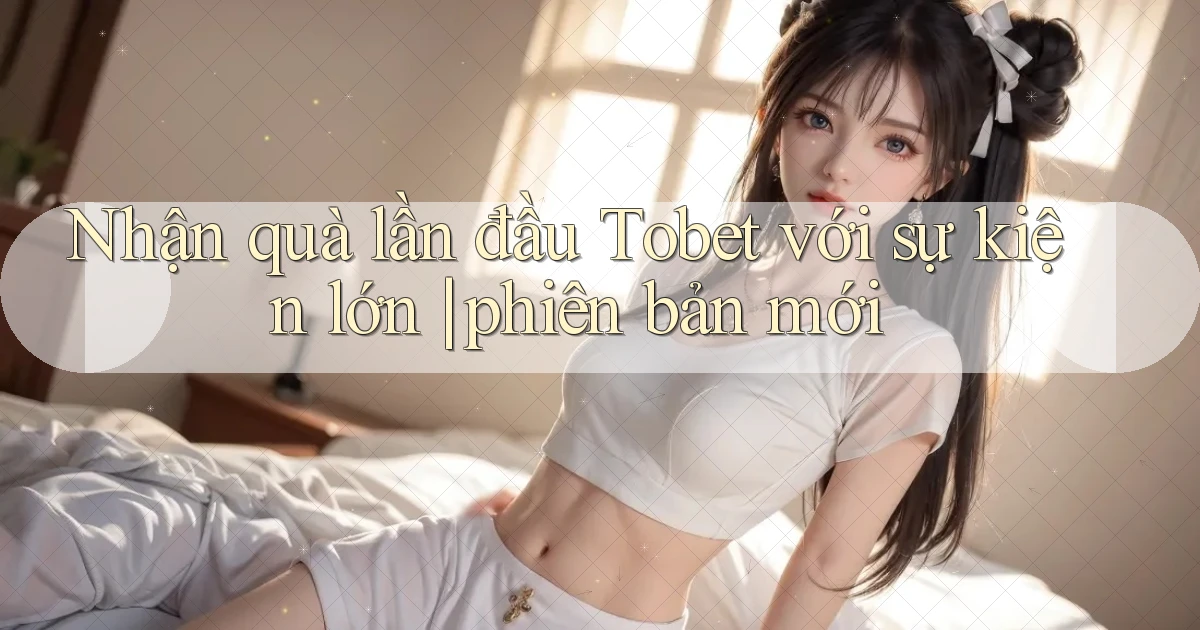 Nhận quà lần đầu Tobet với sự kiện lớn phiên bản mới