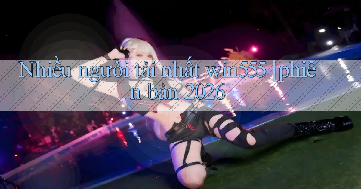 Nhiều người tải nhất win555 phiên bản 2026