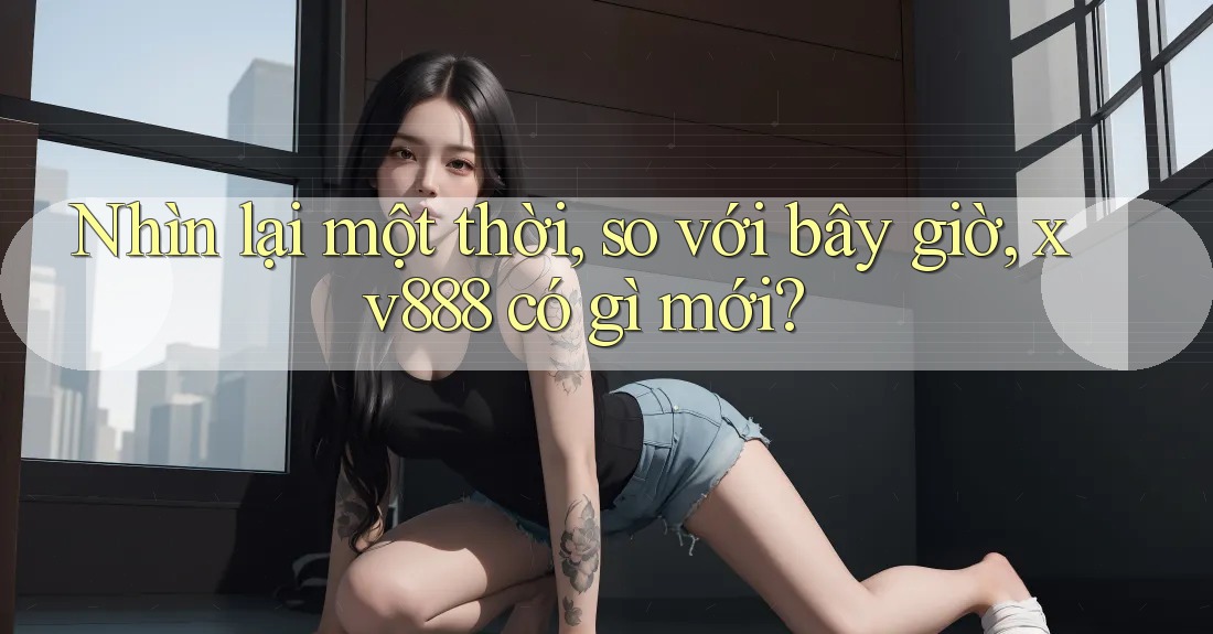 Nhìn lại một thời, so với bây giờ, xv888 có gì mới?