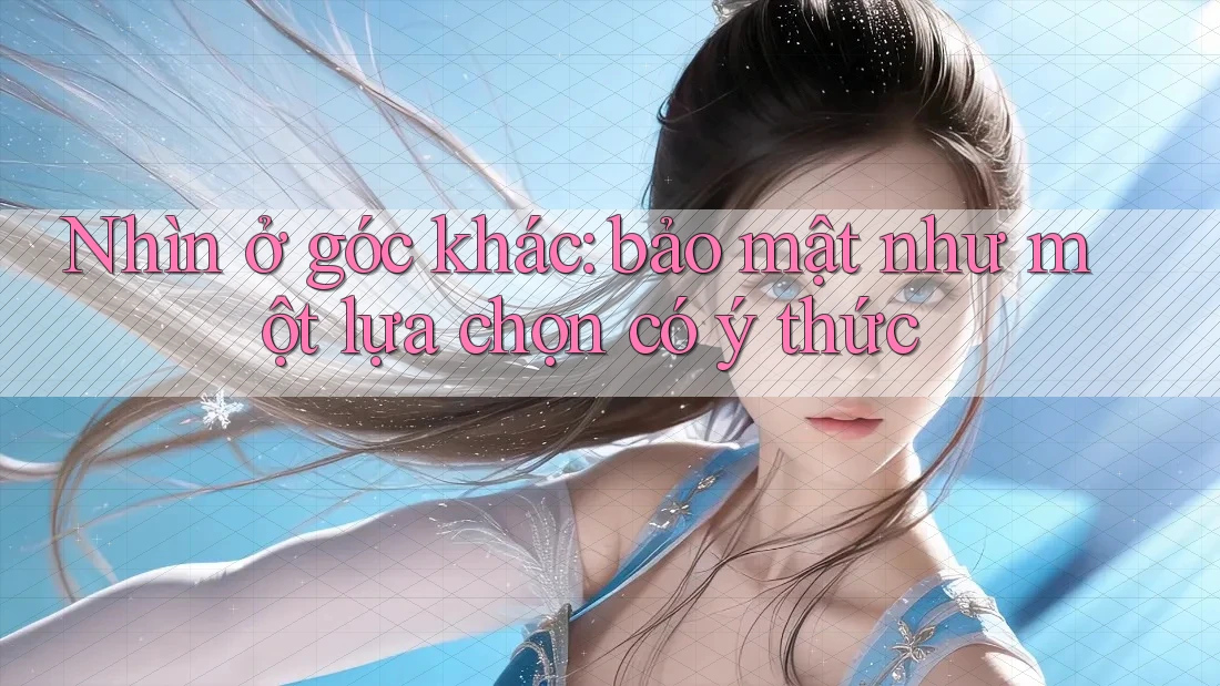 Nhìn ở góc khác: bảo mật như một lựa chọn có ý thức