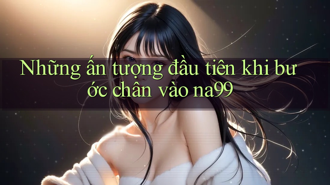 Những ấn tượng đầu tiên khi bước chân vào na99 Những ấn tượng đầu tiên khi bước chân vào na99