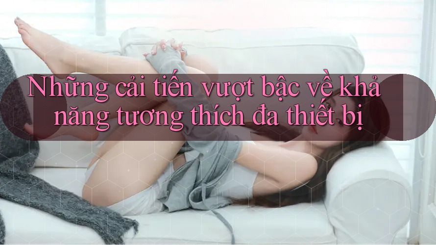 Những cải tiến vượt bậc về khả năng tương thích đa thiết bị Những cải tiến vượt bậc về khả năng tương thích đa thiết bị