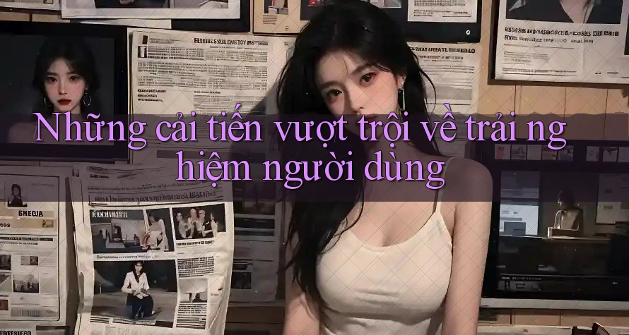 Những cải tiến vượt trội về trải nghiệm người dùng Những cải tiến vượt trội về trải nghiệm người dùng