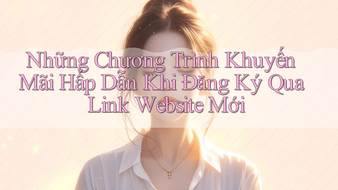 Những Chương Trình Khuyến Mãi Hấp Dẫn Khi Đăng Ký Qua Link Website Mới