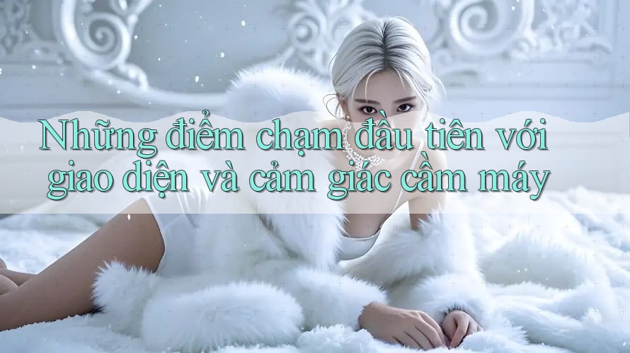 Những điểm chạm đầu tiên với giao diện và cảm giác cầm máy Những điểm chạm đầu tiên với giao diện và cảm giác cầm máy