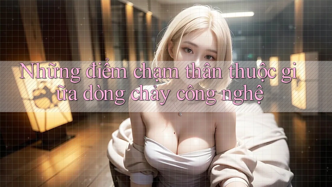 Những điểm chạm thân thuộc giữa dòng chảy công nghệ Những điểm chạm thân thuộc giữa dòng chảy công nghệ