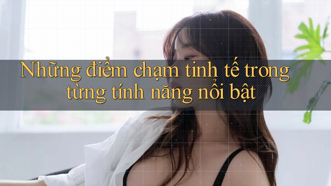 Những điểm chạm tinh tế trong từng tính năng nổi bật Những điểm chạm tinh tế trong từng tính năng nổi bật
