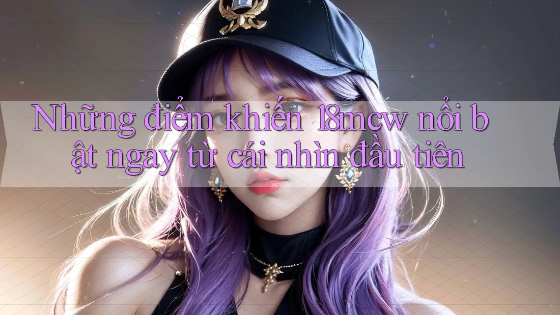 Những điểm khiến 18mcw nổi bật ngay từ cái nhìn đầu tiên