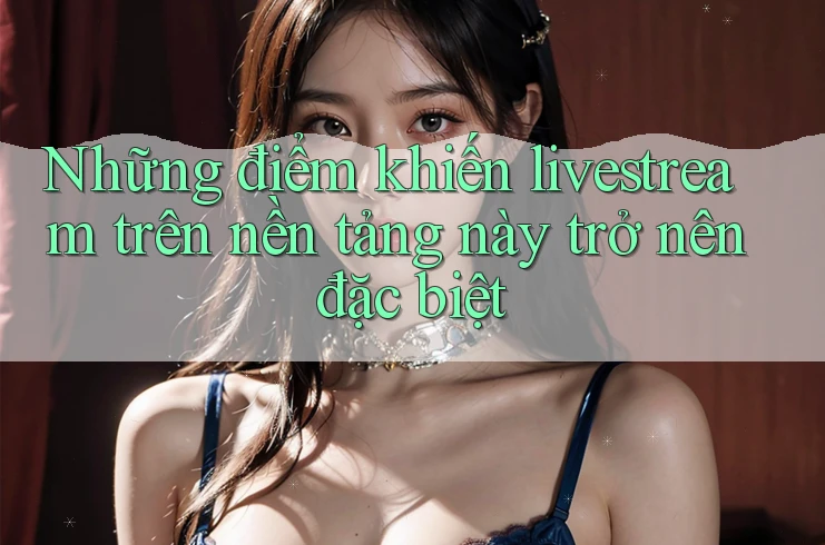 Những điểm khiến livestream trên nền tảng này trở nên đặc biệt Những điểm khiến livestream trên nền tảng này trở nên đặc biệt