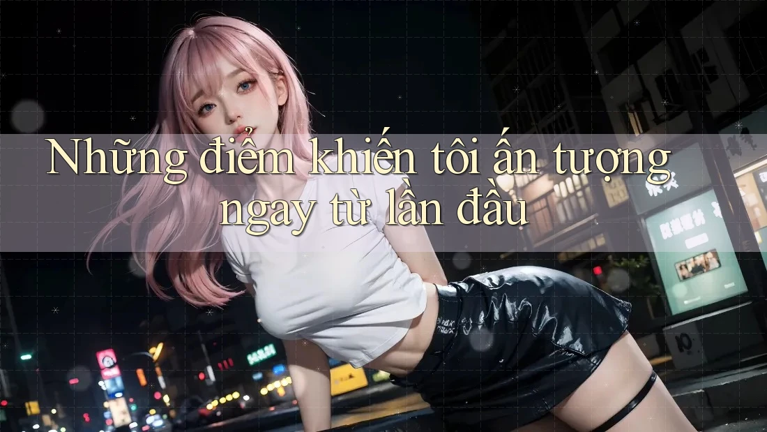Những điểm khiến tôi ấn tượng ngay từ lần đầu Những điểm khiến tôi ấn tượng ngay từ lần đầu