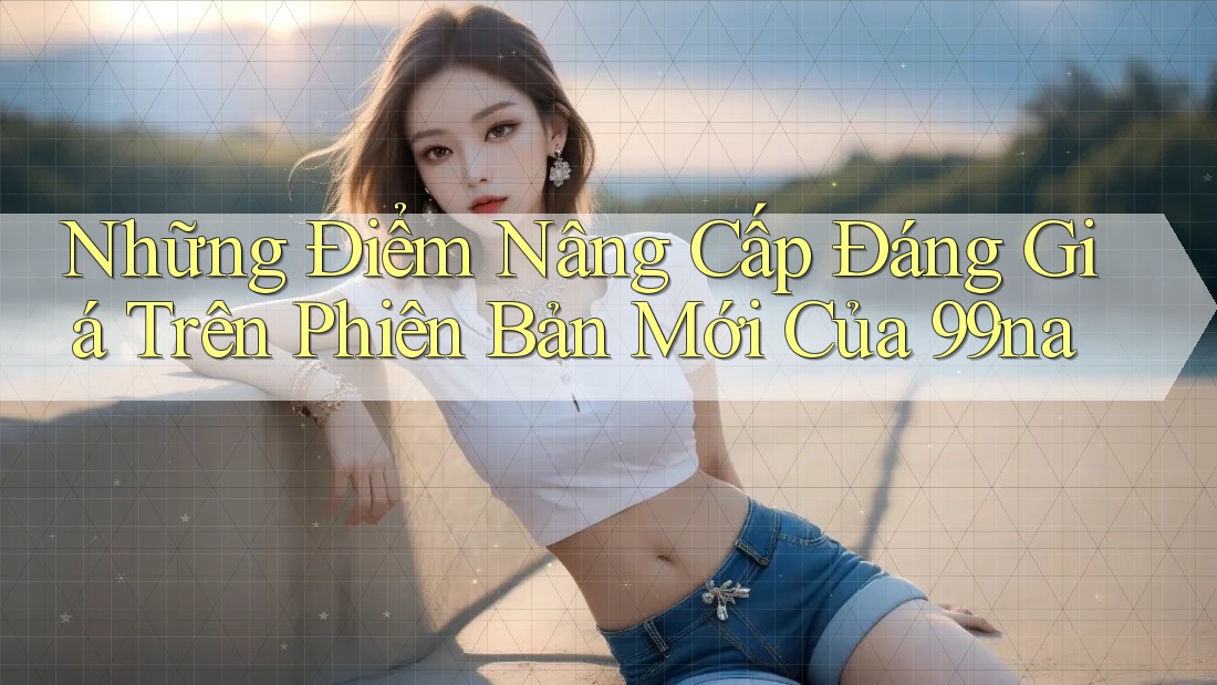 Những Điểm Nâng Cấp Đáng Giá Trên Phiên Bản Mới Của 99na Những Điểm Nâng Cấp Đáng Giá Trên Phiên Bản Mới Của 99na