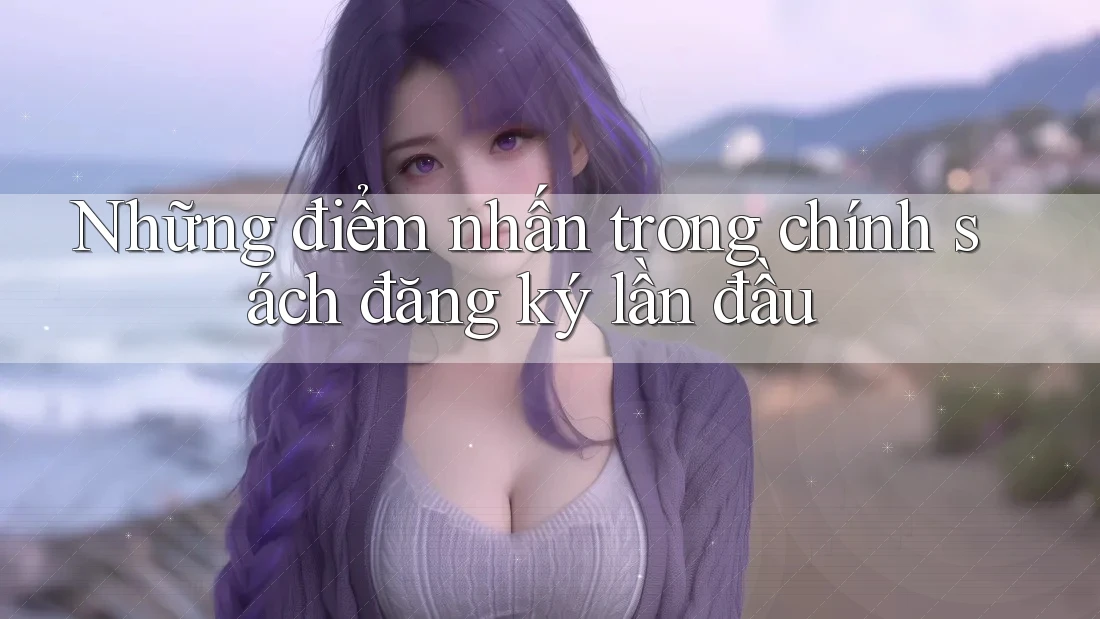 Những điểm nhấn trong chính sách đăng ký lần đầu Những điểm nhấn trong chính sách đăng ký lần đầu