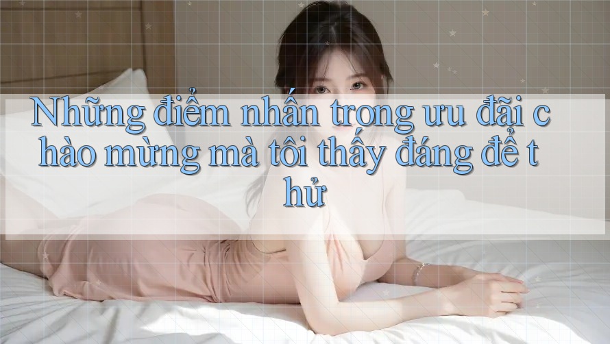 Những điểm nhấn trong ưu đãi chào mừng mà tôi thấy đáng để thử Những điểm nhấn trong ưu đãi chào mừng mà tôi thấy đáng để thử