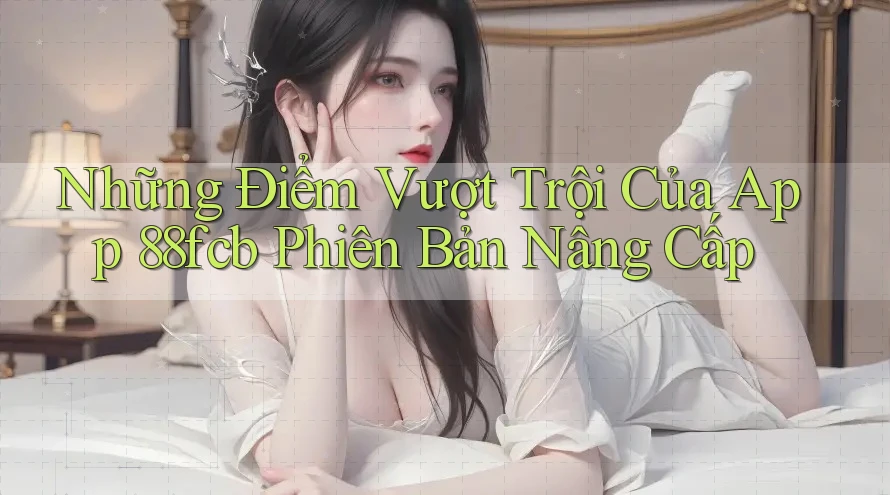 Những Điểm Vượt Trội Của App 88fcb Phiên Bản Nâng Cấp Những Điểm Vượt Trội Của App 88fcb Phiên Bản Nâng Cấp