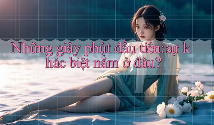 Những giây phút đầu tiên: sự khác biệt nằm ở đâu? Những giây phút đầu tiên: sự khác biệt nằm ở đâu?