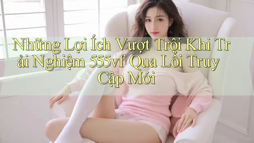 Những Lợi Ích Vượt Trội Khi Trải Nghiệm 555vf Qua Lối Truy Cập Mới