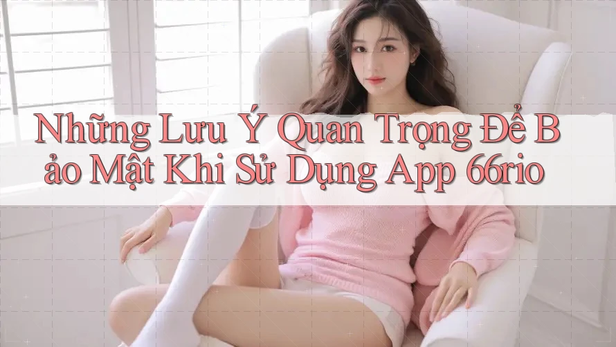 Những Lưu Ý Quan Trọng Để Bảo Mật Khi Sử Dụng App 66rio