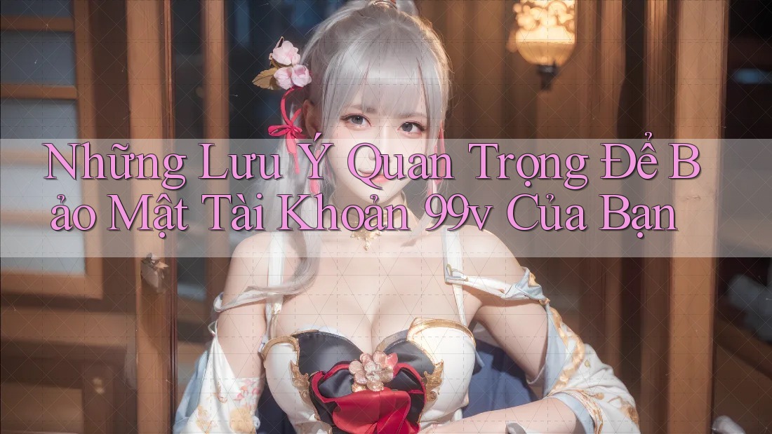 Những Lưu Ý Quan Trọng Để Bảo Mật Tài Khoản 99v Của Bạn