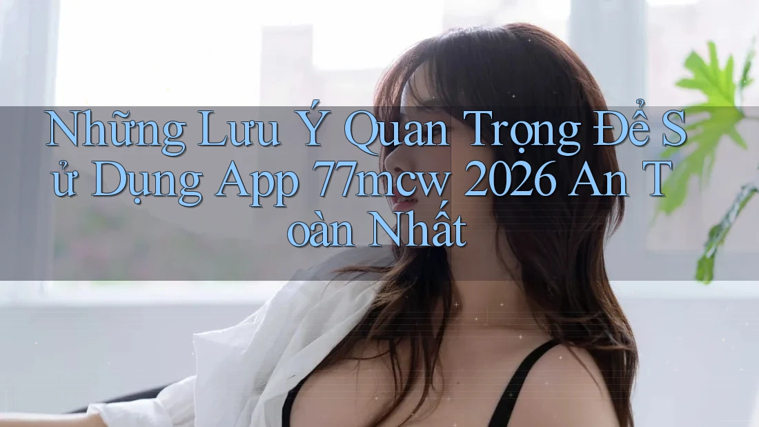 Những Lưu Ý Quan Trọng Để Sử Dụng App 77mcw 2026 An Toàn Nhất Những Lưu Ý Quan Trọng Để Sử Dụng App 77mcw 2026 An Toàn Nhất