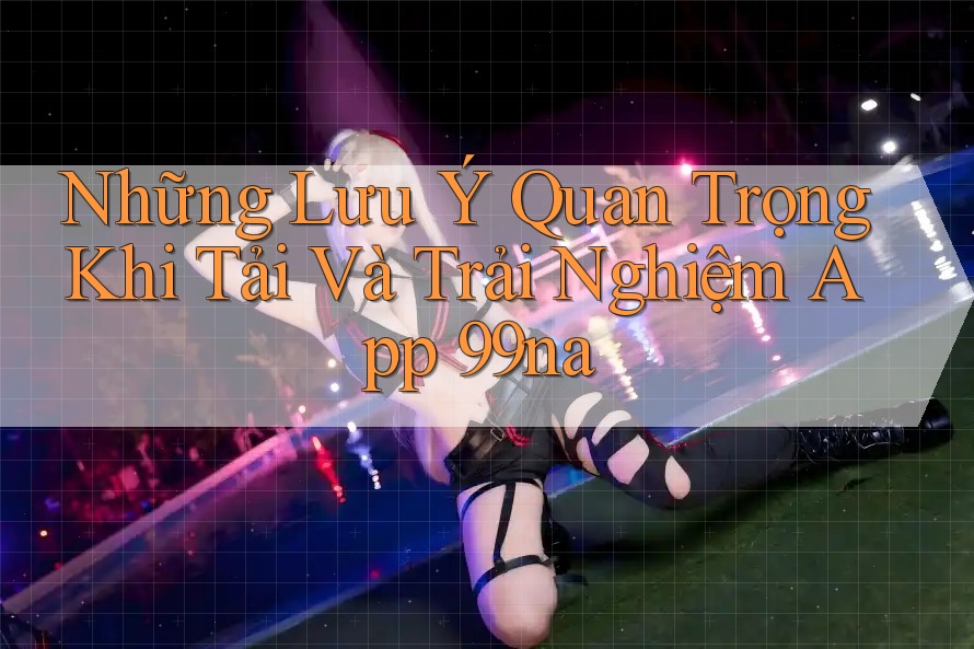 Những Lưu Ý Quan Trọng Khi Tải Và Trải Nghiệm App 99na Những Lưu Ý Quan Trọng Khi Tải Và Trải Nghiệm App 99na