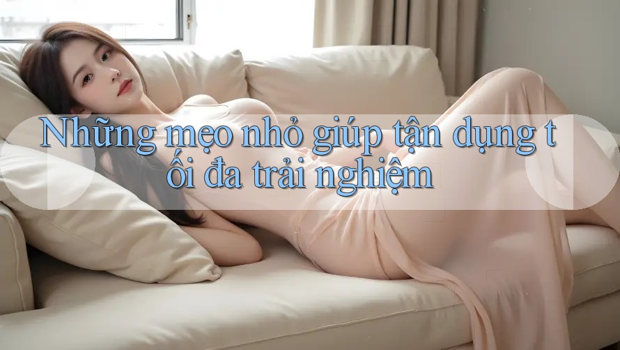 Những mẹo nhỏ giúp tận dụng tối đa trải nghiệm